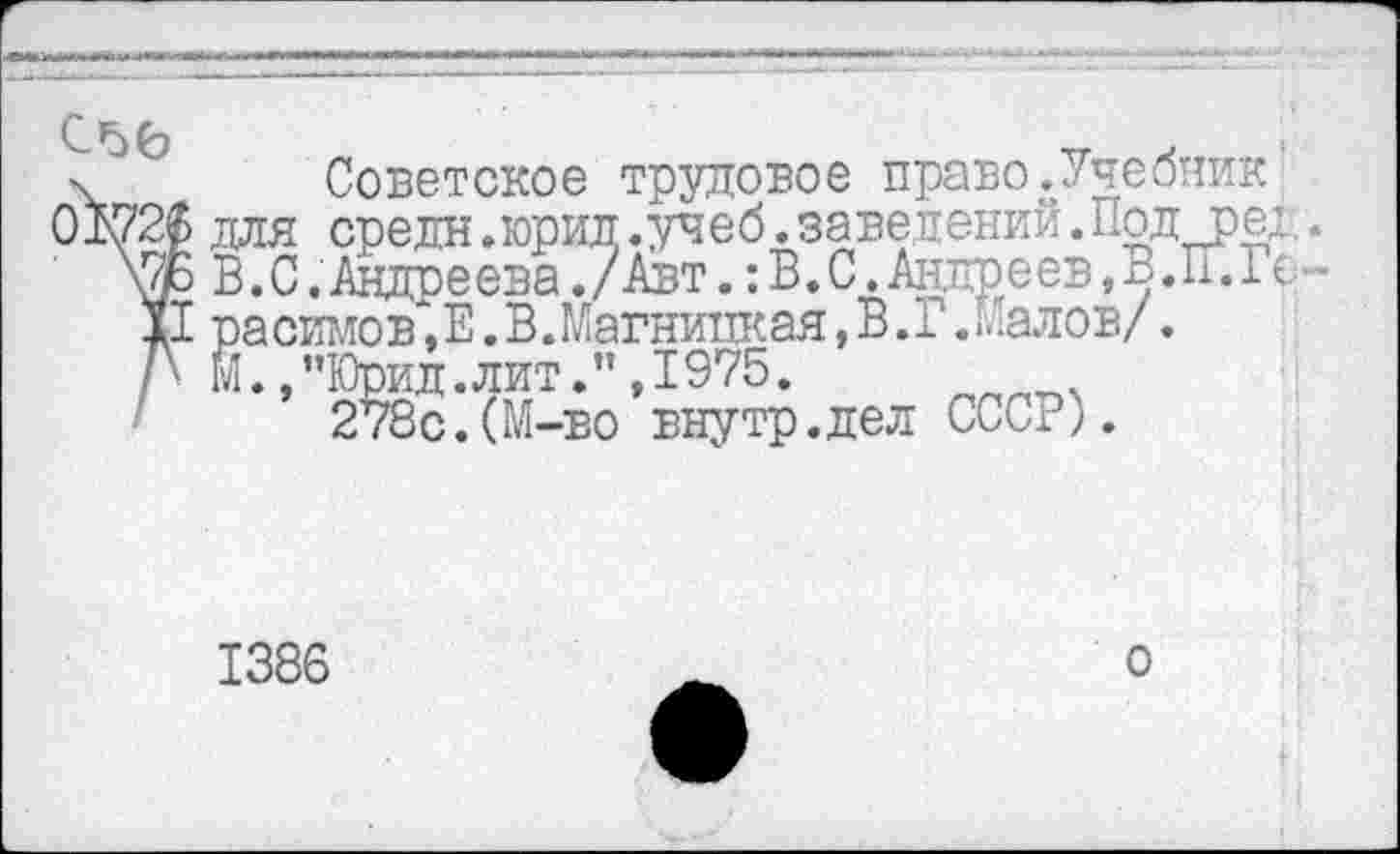 ﻿С’дб
6Ш
Советское трудовое право.Учебник’ для средн.юрид.учеб.заведений.Под_ред. В.С.Андреева./Авт.:В.С,Андреев,В.П.1( -ра симов,Е.В.Магницкая,В.Г.Малов/. Й.,”Юрид.лит.",1975.
278с.(М-во внутр.дел СССР).
1386
о